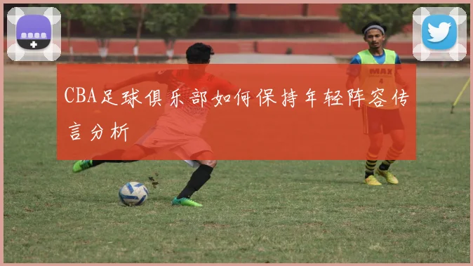 CBA足球俱乐部如何保持年轻阵容传言分析