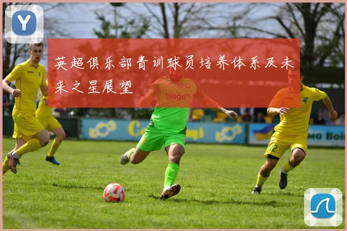英超俱乐部青训球员培养体系及未来之星展望