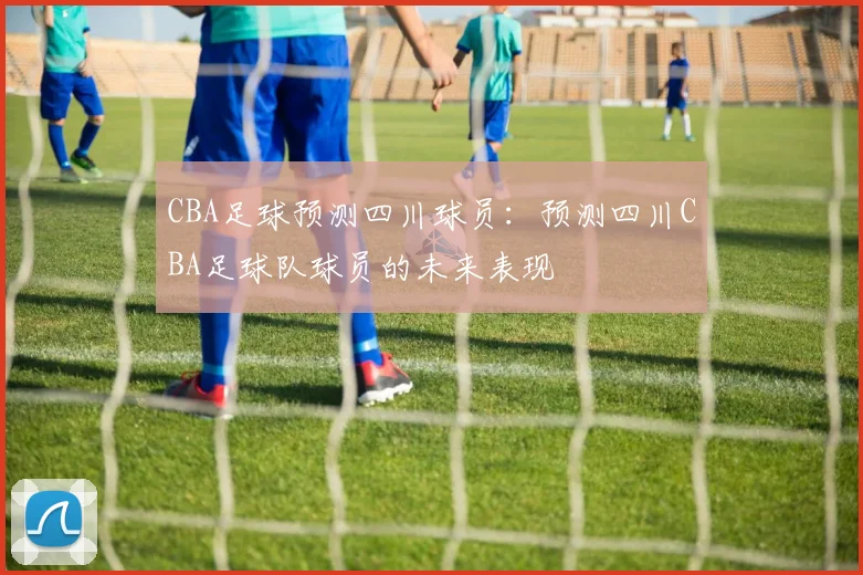 CBA足球预测四川球员:预测四川CBA足球队球员的未来表现